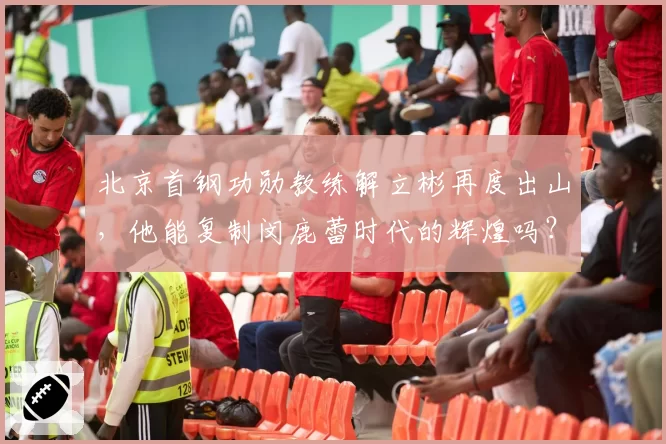 北京首钢功勋教练解立彬再度出山,他能复制闵鹿蕾时代的辉煌吗?