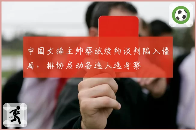 中国女排主帅蔡斌续约谈判陷入僵局，排协启动备选人选考察