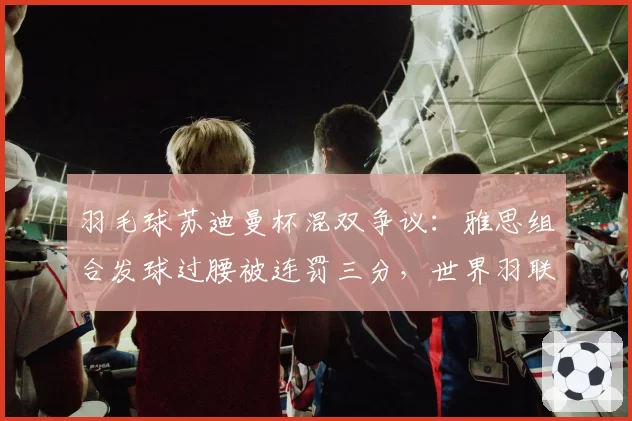 羽毛球苏迪曼杯混双争议:雅思组合发球过腰被连罚三分,世界羽联发球规则再成焦点