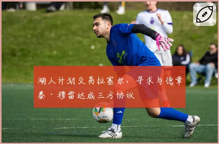 湖人计划交易拉塞尔,寻求与德章泰·穆雷达成三方协议