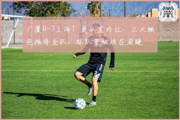 广厦0-3上海！更衣室内讧，三大脓包拖垮全队，球队重组迫在眉睫