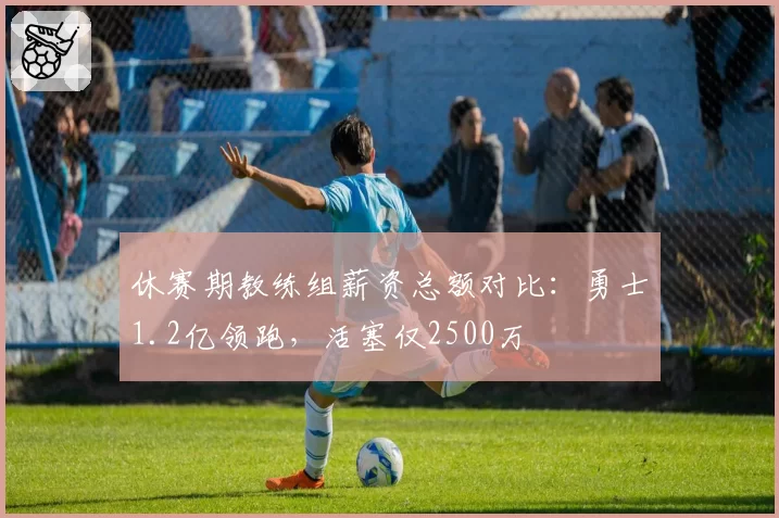 休赛期教练组薪资总额对比:勇士1.2亿领跑,活塞仅2500万