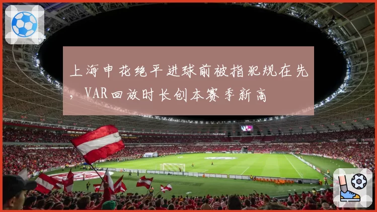 上海申花绝平进球前被指犯规在先,VAR回放时长创本赛季新高