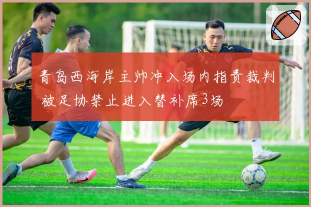 青岛西海岸主帅冲入场内指责裁判 被足协禁止进入替补席3场