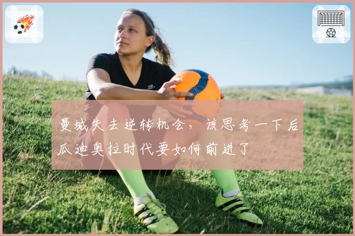 曼城失去逆转机会,该思考一下后瓜迪奥拉时代要如何前进了