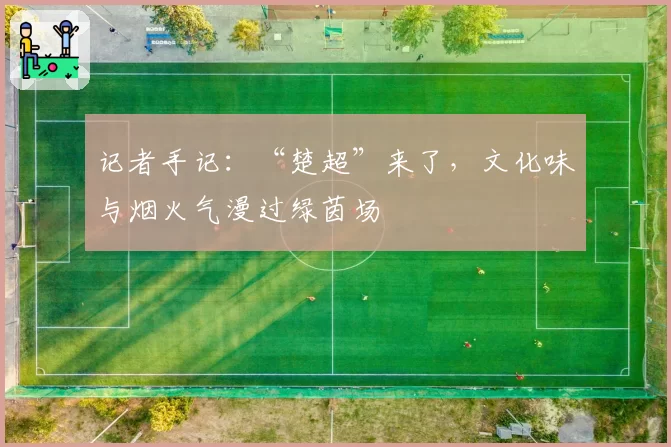 记者手记:“楚超”来了,文化味与烟火气漫过绿茵场