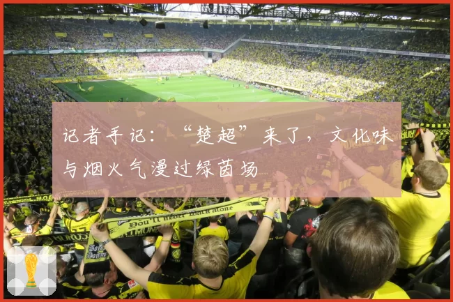 记者手记:“楚超”来了,文化味与烟火气漫过绿茵场