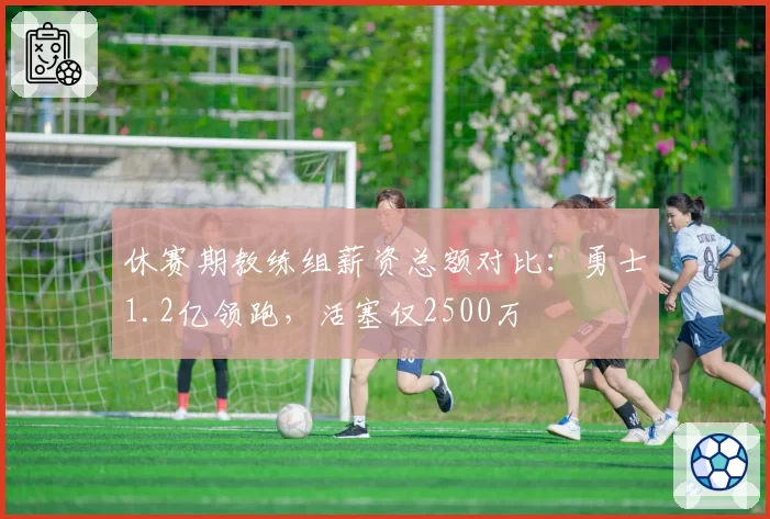 休赛期教练组薪资总额对比:勇士1.2亿领跑,活塞仅2500万