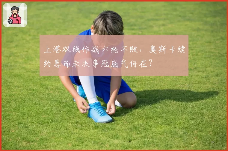 上港双线作战六轮不败,奥斯卡续约悬而未决争冠底气何在?