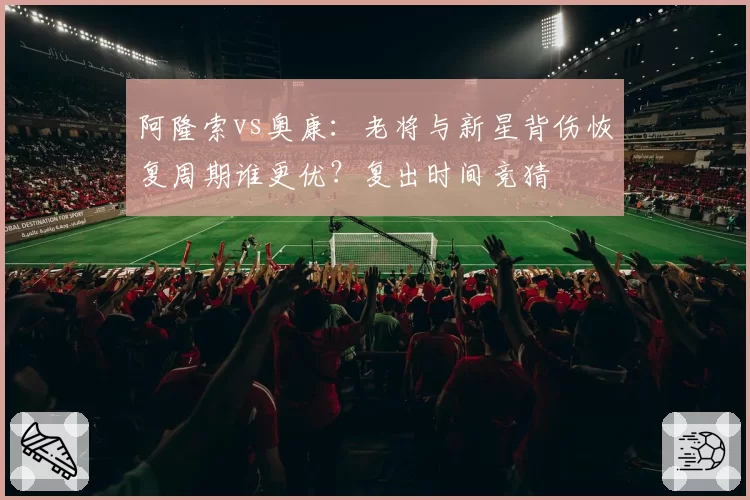 阿隆索vs奥康：老将与新星背伤恢复周期谁更优？复出时间竞猜