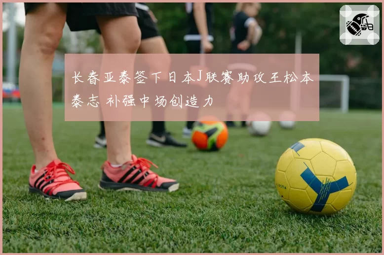 长春亚泰签下日本J联赛助攻王松本泰志 补强中场创造力