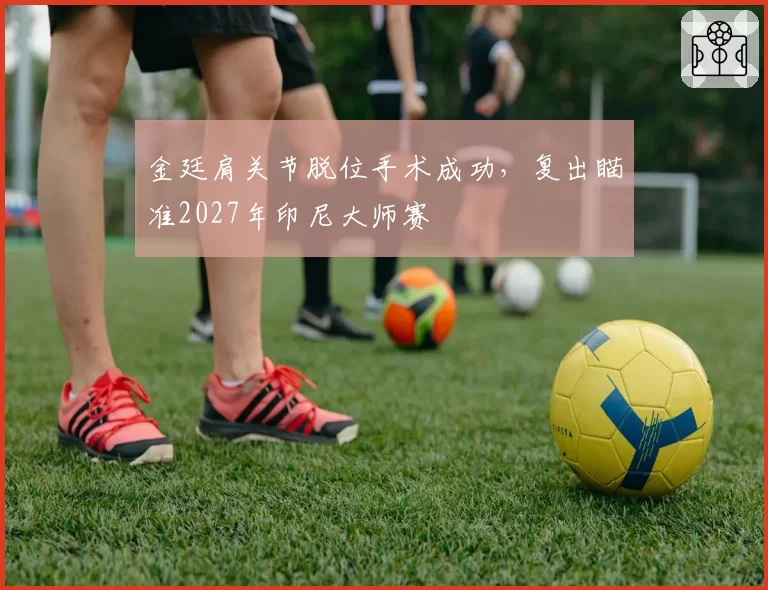 金廷肩关节脱位手术成功，复出瞄准2027年印尼大师赛