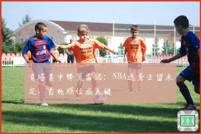 肯塔基中锋莫雷诺：NBA选秀去留未定，首轮顺位成关键