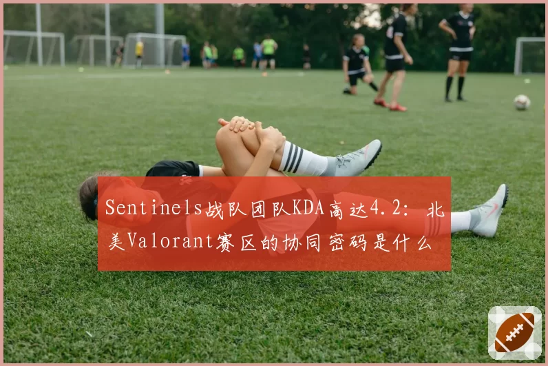Sentinels战队团队KDA高达4.2:北美Valorant赛区的协同密码是什么?