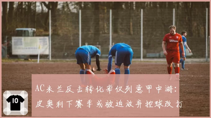 AC米兰反击转化率仅列意甲中游：皮奥利下赛季或被迫放弃控球改打快攻