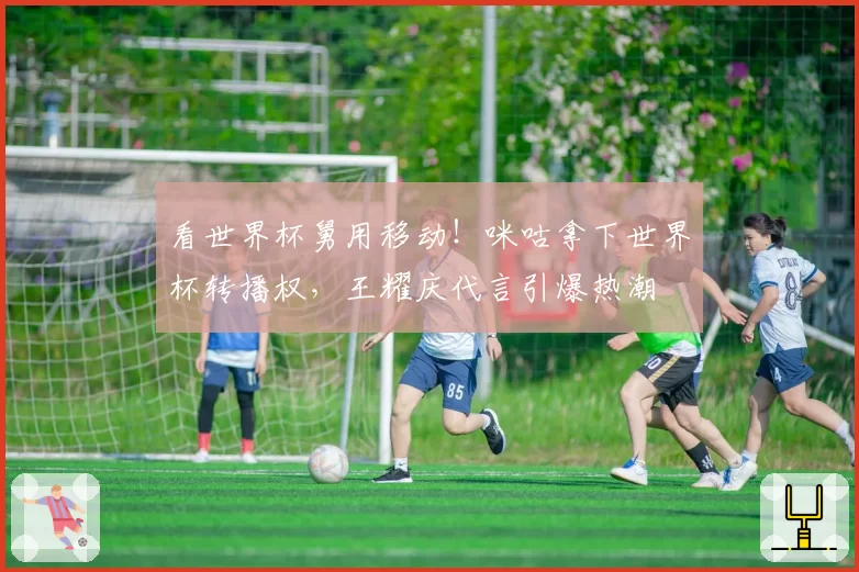 看世界杯舅用移动！咪咕拿下世界杯转播权，王耀庆代言引爆热潮