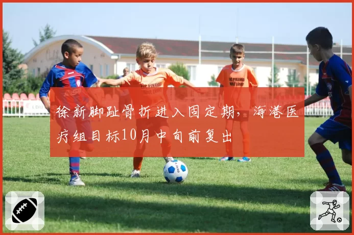 徐新脚趾骨折进入固定期,海港医疗组目标10月中旬前复出