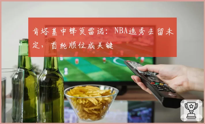 肯塔基中锋莫雷诺：NBA选秀去留未定，首轮顺位成关键