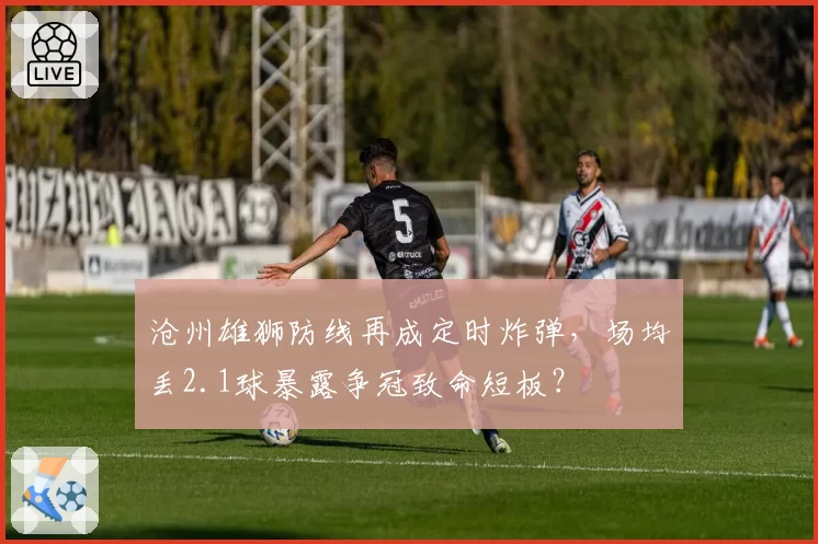 沧州雄狮防线再成定时炸弹，场均丢2.1球暴露争冠致命短板？
