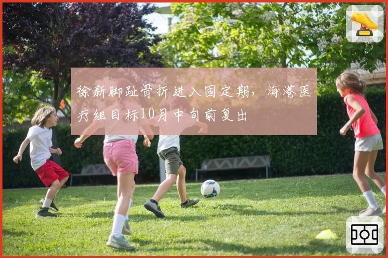 徐新脚趾骨折进入固定期，海港医疗组目标10月中旬前复出