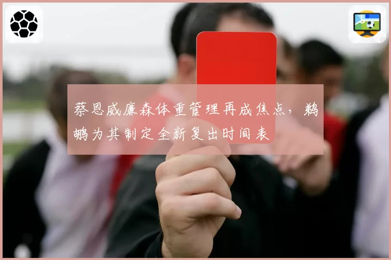 蔡恩威廉森体重管理再成焦点，鹈鹕为其制定全新复出时间表