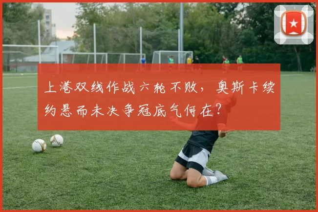 上港双线作战六轮不败，奥斯卡续约悬而未决争冠底气何在？
