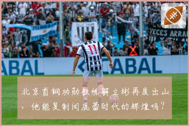 北京首钢功勋教练解立彬再度出山,他能复制闵鹿蕾时代的辉煌吗?