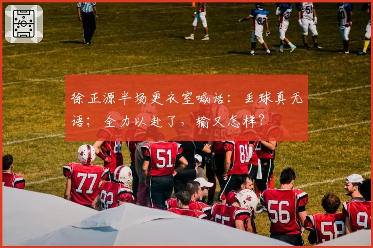 徐正源半场更衣室喊话：丢球真无语；全力以赴了，输又怎样？