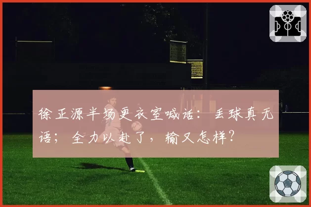 徐正源半场更衣室喊话：丢球真无语；全力以赴了，输又怎样？