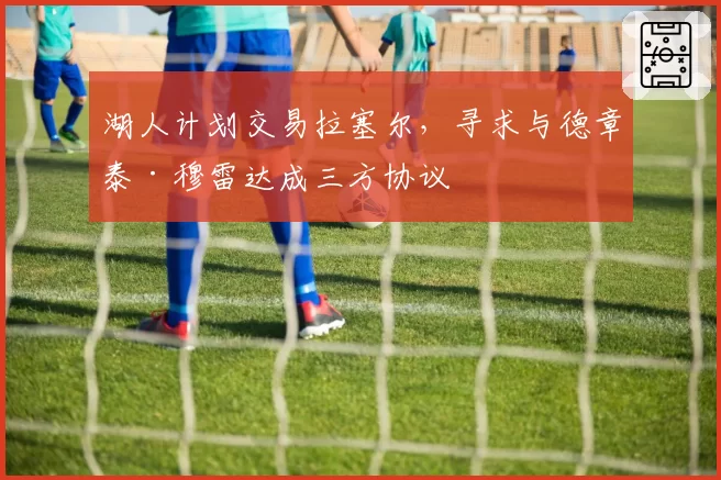 湖人计划交易拉塞尔，寻求与德章泰·穆雷达成三方协议