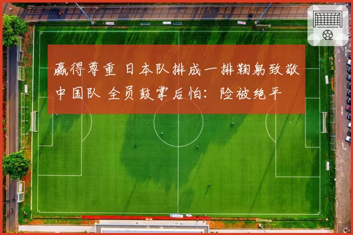 赢得尊重 日本队排成一排鞠躬致敬中国队 全员鼓掌后怕:险被绝平