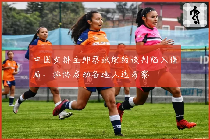 中国女排主帅蔡斌续约谈判陷入僵局，排协启动备选人选考察