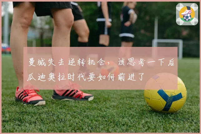 曼城失去逆转机会，该思考一下后瓜迪奥拉时代要如何前进了