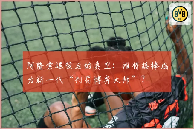 阿隆索退役后的真空:谁将接棒成为新一代“判罚博弈大师”?