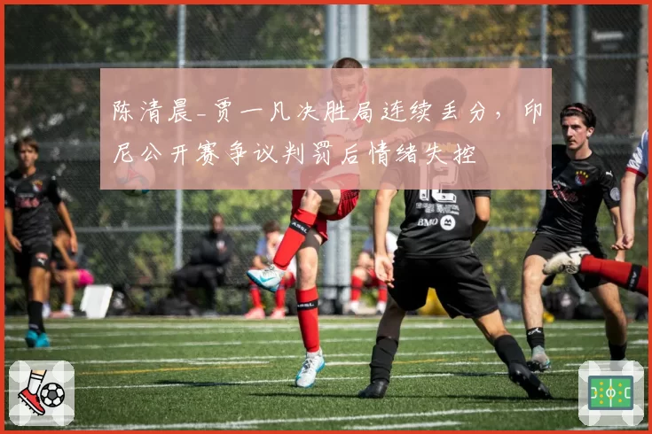 陈清晨_贾一凡决胜局连续丢分，印尼公开赛争议判罚后情绪失控